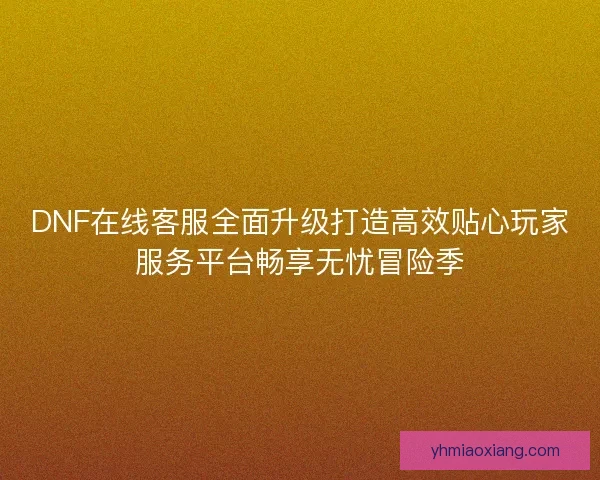 DNF在线客服全面升级打造高效贴心玩家服务平台畅享无忧冒险季