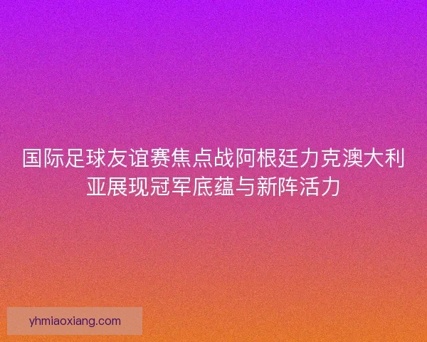 国际足球友谊赛焦点战阿根廷力克澳大利亚展现冠军底蕴与新阵活力