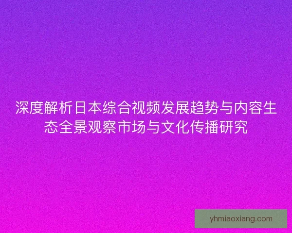 深度解析日本综合视频发展趋势与内容生态全景观察市场与文化传播研究