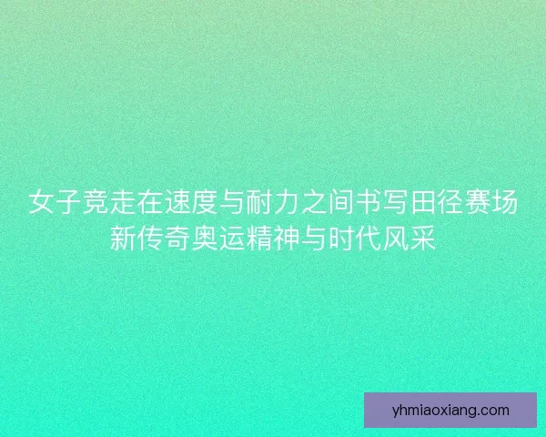 女子竞走在速度与耐力之间书写田径赛场新传奇奥运精神与时代风采